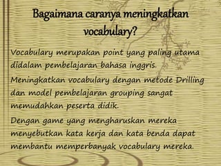 Bagaimana caranya meningkatkan 
vocabulary? 
Vocabulary merupakan point yang paling utama 
didalam pembelajaran bahasa inggris. 
Meningkatkan vocabulary dengan metode Drilling 
dan model pembelajaran grouping sangat 
memudahkan peserta didik. 
Dengan game yang mengharuskan mereka 
menyebutkan kata kerja dan kata benda dapat 
membantu memperbanyak vocabulary mereka. 
 