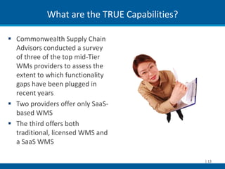 What are the TRUE Capabilities?

 Commonwealth Supply Chain
  Advisors conducted a survey
  of three of the top mid-Tier
  WMs providers to assess the
  extent to which functionality
  gaps have been plugged in
  recent years
 Two providers offer only SaaS-
  based WMS
 The third offers both
  traditional, licensed WMS and
  a SaaS WMS

                                              | 13
 