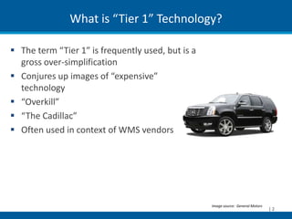 What is “Tier 1” Technology?

 The term “Tier 1” is frequently used, but is a
  gross over-simplification
 Conjures up images of “expensive”
  technology
 “Overkill”
 “The Cadillac”
 Often used in context of WMS vendors




                                                   Image source: General Motors
                                                                                  |2
 