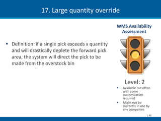 17. Large quantity override

                                                    WMS Availability
                                                     Assessment

 Definition: if a single pick exceeds x quantity
  and will drastically deplete the forward pick
  area, the system will direct the pick to be
  made from the overstock bin


                                                         Level: 2
                                                       Available but often
                                                        with some
                                                        customization
                                                        required
                                                       Might not be
                                                        currently in use by
                                                        any companies
                                                                        | 40
 