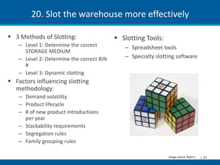 20. Slot the warehouse more effectively

 3 Methods of Slotting:                    Slotting Tools:
    – Level 1: Determine the correct          – Spreadsheet tools
      STORAGE MEDIUM
    – Level 2: Determine the correct BIN      – Specialty slotting software
      #
    – Level 3: Dynamic slotting
 Factors influencing slotting
  methodology:
    – Demand volatility
    – Product lifecycle
    – # of new product introductions
      per year
    – Stackability requirements
    – Segregation rules
    – Family grouping rules

                                                               Image source: Rubic’s   | 43
 