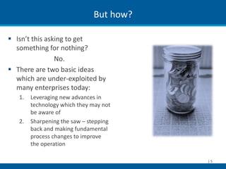 But how?

 Isn’t this asking to get
  something for nothing?
                No.
 There are two basic ideas
  which are under-exploited by
  many enterprises today:
   1.   Leveraging new advances in
        technology which they may not
        be aware of
   2.   Sharpening the saw – stepping
        back and making fundamental
        process changes to improve
        the operation

                                         |5
 