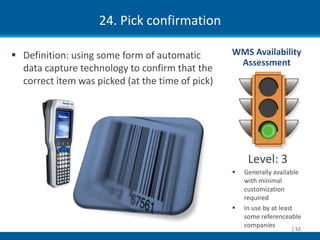 24. Pick confirmation

 Definition: using some form of automatic        WMS Availability
                                                   Assessment
  data capture technology to confirm that the
  correct item was picked (at the time of pick)




                                                       Level: 3
                                                     Generally available
                                                      with minimal
                                                      customization
                                                      required
                                                     In use by at least
                                                      some referenceable
                                                      companies         | 52
 