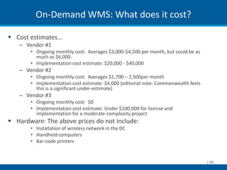 On-Demand WMS: What does it cost?

 Cost estimates…
   – Vendor #1
       • Ongoing monthly cost: Averages $3,000-$4,500 per month, but could be as
         much as $6,000.
       • Implementation cost estimate: $20,000 - $40,000
   – Vendor #2
       • Ongoing monthly cost: Averages $1,700 – 2,500per month
       • Implementation cost estimate: $4,000 (editorial note: Commonwealth feels
         this is a significant under-estimate)
   – Vendor #3
       • Ongoing monthly cost: $0
       • Implementation cost estimate: Under $100,000 for license and
         implementation for a moderate-complexity project
 Hardware: The above prices do not include:
       • Installation of wireless network in the DC
       • Handheld computers
       • Bar-code printers


                                                                                    | 59
 
