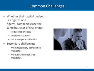 Common Challenges

 Whether their capital budget
  is 5 figures or 8
  figures, companies face the
  same basic set of challenges:
   – Reduce labor costs
   – Improve accuracy
   – Improve space utilization
 Secondary challenges:
   – Meet regulatory compliance
     mandates
   – Meet retail compliance
     mandates


                                          |6
 