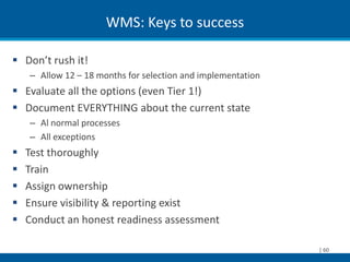WMS: Keys to success

 Don’t rush it!
    – Allow 12 – 18 months for selection and implementation
 Evaluate all the options (even Tier 1!)
 Document EVERYTHING about the current state
    – Al normal processes
    – All exceptions
   Test thoroughly
   Train
   Assign ownership
   Ensure visibility & reporting exist
   Conduct an honest readiness assessment

                                                              | 60
 