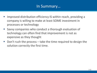 In Summary…

 Improved distribution efficiency IS within reach, providing a
  company is willing to make at least SOME investment in
  processes or technology
 Savvy companies who conduct a thorough evaluation of
  technology can often find that improvement is not as
  expensive as they thought
 Don’t rush the process – take the time required to design the
  solution correctly the first time.




                                                                  | 62
 