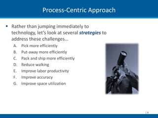 Process-Centric Approach

 Rather than jumping immediately to
  technology, let’s look at several strategies to
  address these challenges…
   A.   Pick more efficiently
   B.   Put-away more efficiently
   C.   Pack and ship more efficiently
   D.   Reduce walking
   E.   Improve labor productivity
   F.   Improve accuracy
   G.   Improve space utilization




                                                    |8
 