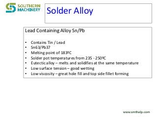 www.smthelp.comwww.smthelp.com
Solder Alloy
Lead Containing Alloy Sn/Pb
• Contains Tin / Lead
• Sn63/Pb37
• Melting point of 183ºC
• Solder pot temperatures from 235 - 250ºC
• Eutectic alloy – melts and solidifies at the same temperature
• Low surface tension – good wetting
• Low viscosity – great hole fill and top side fillet forming
 