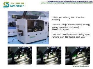 Shenzhen Southern Machinery Sales and Service Co., LtdShenzhen Southern Machinery Sales and Service Co., Ltd
Add:Add:Room 1806 Block 3 Jinyun COFCO,Qianjin 2nd RoadRoom 1806 Block 3 Jinyun COFCO,Qianjin 2nd Road，， Xixiang, Baoan District, Shenzhen ,ChinaXixiang, Baoan District, Shenzhen ,China
www.smthelp.comwww.smthelp.com
* Help you in Long lead insertion
welding
* contrast high wave soldering energy
saving operation cost nearly
28000USD a year
* contrast double wave soldering save
running cost 16000USD each year
 