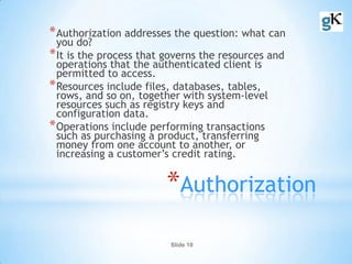 Slide 10
*Authorization
*Authorization addresses the question: what can
you do?
*It is the process that governs the resources and
operations that the authenticated client is
permitted to access.
*Resources include files, databases, tables,
rows, and so on, together with system-level
resources such as registry keys and
configuration data.
*Operations include performing transactions
such as purchasing a product, transferring
money from one account to another, or
increasing a customer’s credit rating.
 