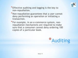 Slide 11
*Auditing
*Effective auditing and logging is the key to
non-repudiation.
*Non-repudiation guarantees that a user cannot
deny performing an operation or initiating a
transaction.
*For example, in an e-commerce system, non-
repudiation mechanisms are required to make
sure that a consumer cannot deny ordering 100
copies of a particular book.
 