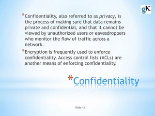 Slide 12
*Confidentiality
*Confidentiality, also referred to as privacy, is
the process of making sure that data remains
private and confidential, and that it cannot be
viewed by unauthorized users or eavesdroppers
who monitor the flow of traffic across a
network.
*Encryption is frequently used to enforce
confidentiality. Access control lists (ACLs) are
another means of enforcing confidentiality.
 
