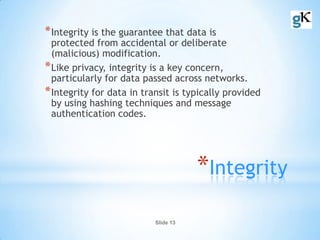 Slide 13
*Integrity
*Integrity is the guarantee that data is
protected from accidental or deliberate
(malicious) modification.
*Like privacy, integrity is a key concern,
particularly for data passed across networks.
*Integrity for data in transit is typically provided
by using hashing techniques and message
authentication codes.
 