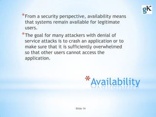 Slide 14
*Availability
*From a security perspective, availability means
that systems remain available for legitimate
users.
*The goal for many attackers with denial of
service attacks is to crash an application or to
make sure that it is sufficiently overwhelmed
so that other users cannot access the
application.
 