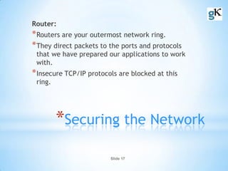 Slide 17
*Securing the Network
Router:
*Routers are your outermost network ring.
*They direct packets to the ports and protocols
that we have prepared our applications to work
with.
*Insecure TCP/IP protocols are blocked at this
ring.
 