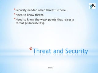 Slide 2
*Threat and Security
*Security needed when threat is there.
*Need to know threat.
*Need to know the weak points that raises a
threat (vulnerability).
 