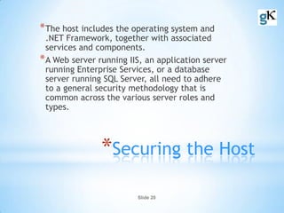 Slide 20
*Securing the Host
*The host includes the operating system and
.NET Framework, together with associated
services and components.
*A Web server running IIS, an application server
running Enterprise Services, or a database
server running SQL Server, all need to adhere
to a general security methodology that is
common across the various server roles and
types.
 