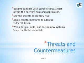 Slide 23
*Threats and
Countermeasures
*Become familiar with specific threats that
affect the network host and application.
*Use the threats to identify risk.
*Apply countermeasures to address
vulnerabilities.
*When design, build, and secure new systems,
keep the threats in mind.
 