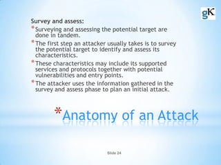 Slide 24
*Anatomy of an Attack
Survey and assess:
*Surveying and assessing the potential target are
done in tandem.
*The first step an attacker usually takes is to survey
the potential target to identify and assess its
characteristics.
*These characteristics may include its supported
services and protocols together with potential
vulnerabilities and entry points.
*The attacker uses the information gathered in the
survey and assess phase to plan an initial attack.
 