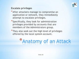 Slide 26
*Anatomy of an Attack
Escalate privileges
*After attackers manage to compromise an
application or network, they immediately
attempt to escalate privileges.
*Specifically, they look for administration
privileges provided by accounts that are
members of the Administrators group.
*They also seek out the high level of privileges
offered by the local system account.
 