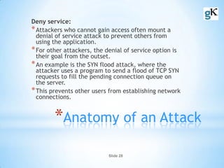 Slide 28
*Anatomy of an Attack
Deny service:
*Attackers who cannot gain access often mount a
denial of service attack to prevent others from
using the application.
*For other attackers, the denial of service option is
their goal from the outset.
*An example is the SYN flood attack, where the
attacker uses a program to send a flood of TCP SYN
requests to fill the pending connection queue on
the server.
*This prevents other users from establishing network
connections.
 