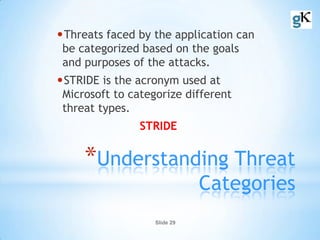 Slide 29
*Understanding Threat
Categories
•Threats faced by the application can
be categorized based on the goals
and purposes of the attacks.
•STRIDE is the acronym used at
Microsoft to categorize different
threat types.
STRIDE
 