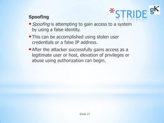 Slide 31
*STRIDESpoofing
•Spoofing is attempting to gain access to a system
by using a false identity.
•This can be accomplished using stolen user
credentials or a false IP address.
•After the attacker successfully gains access as a
legitimate user or host, elevation of privileges or
abuse using authorization can begin.
 
