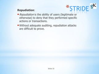 Slide 33
*STRIDERepudiation:
•Repudiation is the ability of users (legitimate or
otherwise) to deny that they performed specific
actions or transactions.
•Without adequate auditing, repudiation attacks
are difficult to prove.
 