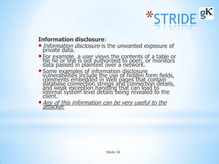 Slide 34
*STRIDE
Information disclosure:
•Information disclosure is the unwanted exposure of
private data.
•For example, a user views the contents of a table or
file he or she is not authorized to open, or monitors
data passed in plaintext over a network.
•Some examples of information disclosure
vulnerabilities include the use of hidden form fields,
comments embedded in Web pages that contain
database connection strings and connection details,
and weak exception handling that can lead to
internal system level details being revealed to the
client.
•Any of this information can be very useful to the
attacker.
 
