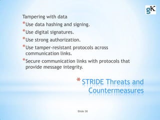 Slide 38
*STRIDE Threats and
Countermeasures
Tampering with data
*Use data hashing and signing.
*Use digital signatures.
*Use strong authorization.
*Use tamper-resistant protocols across
communication links.
*Secure communication links with protocols that
provide message integrity.
 