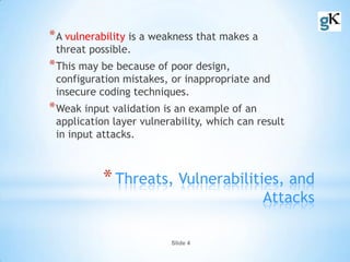 Slide 4
*Threats, Vulnerabilities, and
Attacks
*A vulnerability is a weakness that makes a
threat possible.
*This may be because of poor design,
configuration mistakes, or inappropriate and
insecure coding techniques.
*Weak input validation is an example of an
application layer vulnerability, which can result
in input attacks.
 