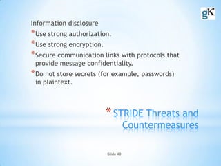 Slide 40
*STRIDE Threats and
Countermeasures
Information disclosure
*Use strong authorization.
*Use strong encryption.
*Secure communication links with protocols that
provide message confidentiality.
*Do not store secrets (for example, passwords)
in plaintext.
 
