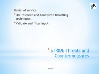 Slide 41
*STRIDE Threats and
Countermeasures
Denial of service
*Use resource and bandwidth throttling
techniques.
*Validate and filter input.
 