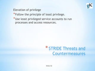 Slide 42
*STRIDE Threats and
Countermeasures
Elevation of privilege
*Follow the principle of least privilege.
*Use least privileged service accounts to run
processes and access resources.
 