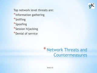 Slide 43
*Network Threats and
Countermeasures
Top network level threats are:
*Information gathering
*Sniffing
*Spoofing
*Session hijacking
*Denial of service
 