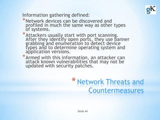 Slide 44
*Network Threats and
Countermeasures
Information gathering defined:
*Network devices can be discovered and
profiled in much the same way as other types
of systems.
*Attackers usually start with port scanning.
After they identify open ports, they use banner
grabbing and enumeration to detect device
types and to determine operating system and
application versions.
*Armed with this information, an attacker can
attack known vulnerabilities that may not be
updated with security patches.
 