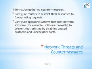 Slide 45
*Network Threats and
Countermeasures
Information gathering counter-measures:
*Configure routers to restrict their responses to
foot-printing requests.
*Configure operating systems that host network
software (for example, software firewalls) to
prevent foot-printing by disabling unused
protocols and unnecessary ports.
 