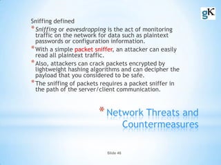 Slide 46
*Network Threats and
Countermeasures
Sniffing defined
*Sniffing or eavesdropping is the act of monitoring
traffic on the network for data such as plaintext
passwords or configuration information.
*With a simple packet sniffer, an attacker can easily
read all plaintext traffic.
*Also, attackers can crack packets encrypted by
lightweight hashing algorithms and can decipher the
payload that you considered to be safe.
*The sniffing of packets requires a packet sniffer in
the path of the server/client communication.
 