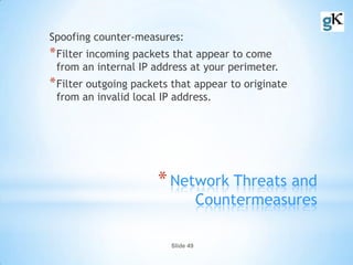 Slide 49
*Network Threats and
Countermeasures
Spoofing counter-measures:
*Filter incoming packets that appear to come
from an internal IP address at your perimeter.
*Filter outgoing packets that appear to originate
from an invalid local IP address.
 