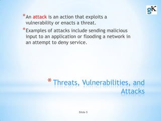 Slide 5
*Threats, Vulnerabilities, and
Attacks
*An attack is an action that exploits a
vulnerability or enacts a threat.
*Examples of attacks include sending malicious
input to an application or flooding a network in
an attempt to deny service.
 