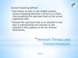 Slide 50
*Network Threats and
Countermeasures
Session hijacking defined
*Also known as man in the middle attacks,
session hijacking deceives a server or a client
into accepting the upstream host as the actual
legitimate host.
*Instead the upstream host is an attacker’s host
that is manipulating the network so the
attacker’s host appears to be the desired
destination.
 