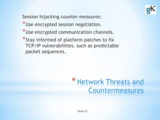Slide 51
*Network Threats and
Countermeasures
Session hijacking counter-measures:
*Use encrypted session negotiation.
*Use encrypted communication channels.
*Stay informed of platform patches to fix
TCP/IP vulnerabilities, such as predictable
packet sequences.
 