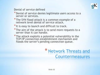 Slide 52
*Network Threats and
Countermeasures
Denial of service defined
*Denial of service denies legitimate users access to a
server or services.
*The SYN flood attack is a common example of a
network level denial of service attack.
*It is easy to launch and difficult to track.
*The aim of the attack is to send more requests to a
server than it can handle.
*The attack exploits a potential vulnerability in the
TCP/IP connection establishment mechanism and
floods the server’s pending connection queue.
 
