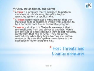 Slide 55
*Host Threats and
Countermeasures
Viruses, Trojan horses, and worms
*A virus is a program that is designed to perform
malicious acts and cause disruption to your
operating system or applications.
*A Trojan horse resembles a virus except that the
malicious code is contained inside what appears to
be a harmless data file or executable program.
*A worm is similar to a Trojan horse except that it
self-replicates from one server to another. Worms
are difficult to detect because they do not regularly
create files that can be seen. They are often
noticed only when they begin to consume system
resources because the system slows down or the
execution of other programs halt.
 