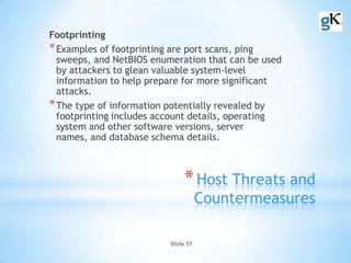 Slide 57
*Host Threats and
Countermeasures
Footprinting
*Examples of footprinting are port scans, ping
sweeps, and NetBIOS enumeration that can be used
by attackers to glean valuable system-level
information to help prepare for more significant
attacks.
*The type of information potentially revealed by
footprinting includes account details, operating
system and other software versions, server
names, and database schema details.
 