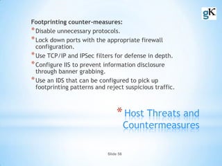Slide 58
*Host Threats and
Countermeasures
Footprinting counter-measures:
*Disable unnecessary protocols.
*Lock down ports with the appropriate firewall
configuration.
*Use TCP/IP and IPSec filters for defense in depth.
*Configure IIS to prevent information disclosure
through banner grabbing.
*Use an IDS that can be configured to pick up
footprinting patterns and reject suspicious traffic.
 