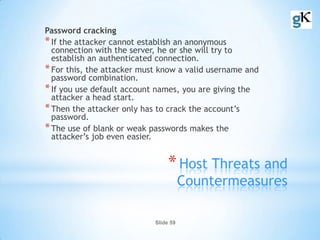 Slide 59
*Host Threats and
Countermeasures
Password cracking
*If the attacker cannot establish an anonymous
connection with the server, he or she will try to
establish an authenticated connection.
*For this, the attacker must know a valid username and
password combination.
*If you use default account names, you are giving the
attacker a head start.
*Then the attacker only has to crack the account’s
password.
*The use of blank or weak passwords makes the
attacker’s job even easier.
 