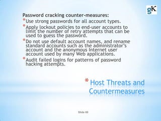 Slide 60
*Host Threats and
Countermeasures
Password cracking counter-measures:
*Use strong passwords for all account types.
*Apply lockout policies to end-user accounts to
limit the number of retry attempts that can be
used to guess the password.
*Do not use default account names, and rename
standard accounts such as the administrator’s
account and the anonymous Internet user
account used by many Web applications.
*Audit failed logins for patterns of password
hacking attempts.
 