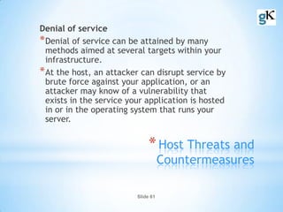 Slide 61
*Host Threats and
Countermeasures
Denial of service
*Denial of service can be attained by many
methods aimed at several targets within your
infrastructure.
*At the host, an attacker can disrupt service by
brute force against your application, or an
attacker may know of a vulnerability that
exists in the service your application is hosted
in or in the operating system that runs your
server.
 